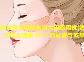 选对激光轻松告别太田痣困扰(激光祛太田痣 💮 的危害与效果)